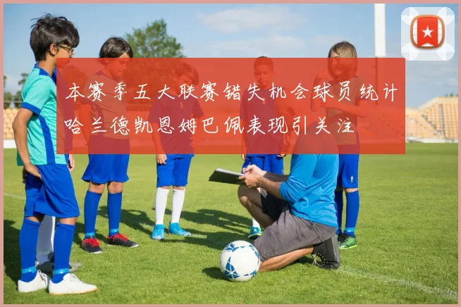 本赛季五大联赛错失机会球员统计哈兰德凯恩姆巴佩表现引关注