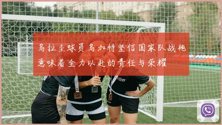 乌拉圭球员乌加特坚信国家队战袍意味着全力以赴的责任与荣耀