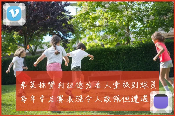 弗莱称赞利拉德为名人堂级别球员每年季后赛表现令人敬佩但遭遇勇士阻碍