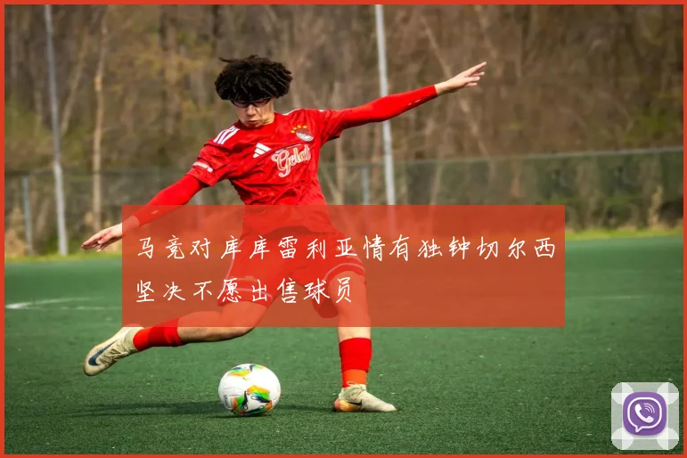 马竞对库库雷利亚情有独钟切尔西坚决不愿出售球员