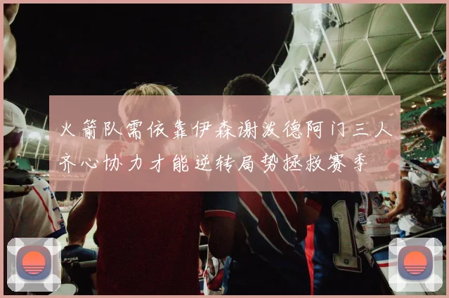 火箭队需依靠伊森谢泼德阿门三人齐心协力才能逆转局势拯救赛季