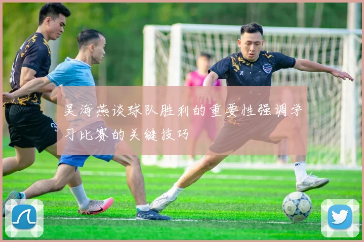 吴海燕谈球队胜利的重要性强调学习比赛的关键技巧