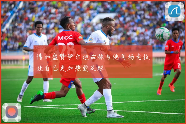 博加盛赞伊尔迪兹称与他同场竞技让自己更加热爱足球