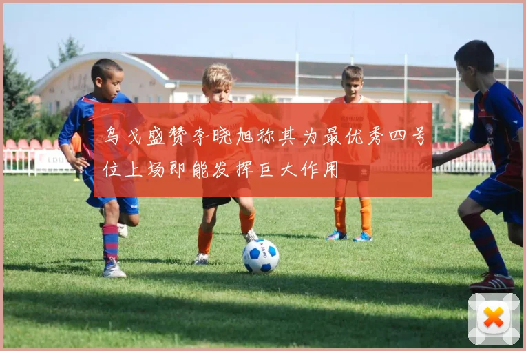 乌戈盛赞李晓旭称其为最优秀四号位上场即能发挥巨大作用