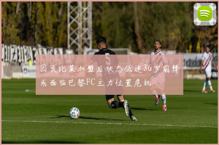 因莫比莱加盟后状态低迷36岁前锋或面临巴黎FC主力位置危机