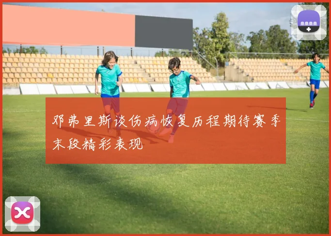 邓弗里斯谈伤病恢复历程期待赛季末段精彩表现