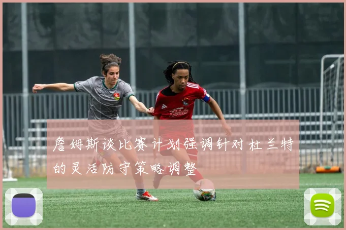 詹姆斯谈比赛计划强调针对杜兰特的灵活防守策略调整