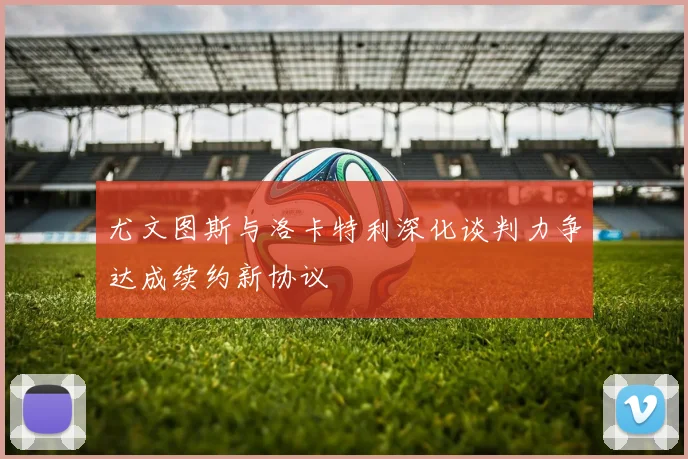 尤文图斯与洛卡特利深化谈判力争达成续约新协议