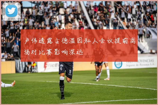 卢伟透露古德温因私人会议提前离场对比赛影响深远