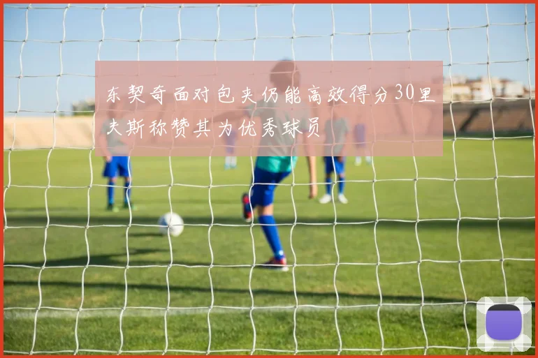 东契奇面对包夹仍能高效得分30里夫斯称赞其为优秀球员