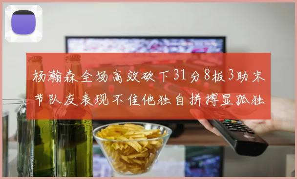 杨瀚森全场高效砍下31分8板3助末节队友表现不佳他独自拼搏显孤独