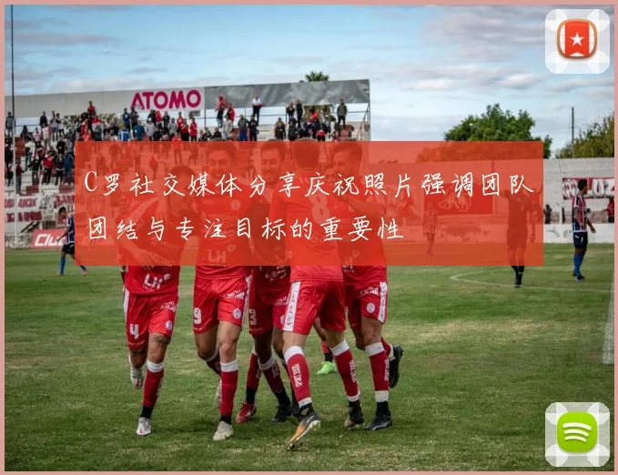C罗社交媒体分享庆祝照片强调团队团结与专注目标的重要性