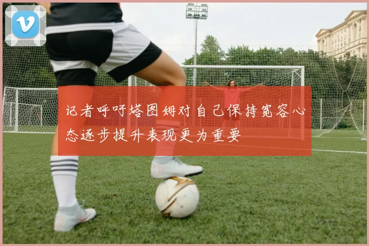 记者呼吁塔图姆对自己保持宽容心态逐步提升表现更为重要